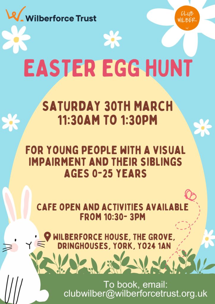 Poster for an Easter egg hunt from 11:30am to 1:30 pm on Saturday 30th March.
For young people with a visual impairment and their siblings: ages 0 to 25 years.
Café open and activities available from 10:30am to 3pm.
Wilberforce House, the Grove Dringhouses, York YO24 1AN